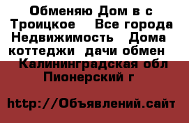 Обменяю Дом в с.Троицкое  - Все города Недвижимость » Дома, коттеджи, дачи обмен   . Калининградская обл.,Пионерский г.